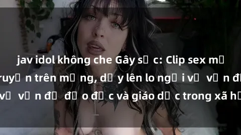 jav idol không che Gây sốc: Clip sex mẹ con Việt Nam lan truyền trên mạng, dấy lên lo ngại về vấn đề đạo đức và giáo dục trong xã hội hiện nay.