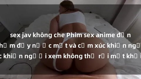 sex jav không che Phim sex anime đỉnh cao: Những tác phẩm đầy nước mắt và cảm xúc khiến người xem không thể rời mắt khỏi màn hình