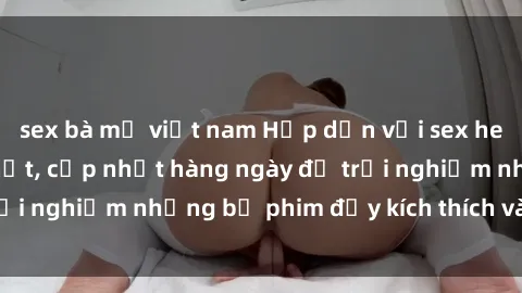 sex bà mẹ việt nam Hấp dẫn với sex hentai vietsub mới nhất, cập nhật hàng ngày để trải nghiệm những bộ phim đầy kích thích và hấp dẫn.